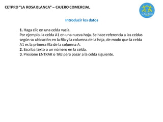 Introducir los datos
1. Haga clic en una celda vacía.
Por ejemplo, la celda A1 en una nueva hoja. Se hace referencia a las celdas
según su ubicación en la fila y la columna de la hoja, de modo que la celda
A1 es la primera fila de la columna A.
2. Escriba texto o un número en la celda.
3. Presione ENTRAR o TAB para pasar a la celda siguiente.
 