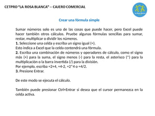 Crear una fórmula simple
Sumar números solo es una de las cosas que puede hacer, pero Excel puede
hacer también otros cálculos. Pruebe algunas fórmulas sencillas para sumar,
restar, multiplicar o dividir los números.
1. Seleccione una celda y escriba un signo igual (=).
Esto indica a Excel que la celda contendrá una fórmula.
2. Escriba una combinación de números y operadores de cálculo, como el signo
más (+) para la suma, el signo menos (-) para la resta, el asterisco (*) para la
multiplicación o la barra invertida (/) para la división.
Por ejemplo, escriba =2+4, =4-2, =2*4 o =4/2.
3. Presione Entrar.
De este modo se ejecuta el cálculo.
También puede presionar Ctrl+Entrar si desea que el cursor permanezca en la
celda activa.
 