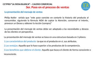 La presentación del mensaje de ventas
Philip Kotler señala que "este paso consiste en contarle la historia del producto al
consumidor, siguiendo la fórmula AIDA de captar la Atención, conservar el Interés,
provocar un Deseo y obtener la Acción (compra)"
La presentación del mensaje de ventas debe ser adaptada a las necesidades y deseos
de los clientes en perspectiva.
La presentación del mensaje de ventas se basa en una estructura basada en 3 pilares:
1.Las características del producto: Lo que es el producto en sí, sus atributos.
2.Las ventajas: Aquello que lo hace superior a los productos de la competencia.
3.Los beneficios que obtiene el cliente: Aquello que busca el cliente de forma consciente o
inconsciente.
3er. Paso en el proceso de ventas
 