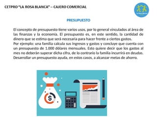 PRESUPUESTO
El concepto de presupuesto tiene varios usos, por lo general vinculados al área de
las finanzas y la economía. El presupuesto es, en este sentido, la cantidad de
dinero que se estima que será necesaria para hacer frente a ciertos gastos.
Por ejemplo: una familia calcula sus ingresos y gastos y concluye que cuenta con
un presupuesto de 1.000 dólares mensuales. Esto quiere decir que los gastos al
mes no deberán superar dicha cifra, de lo contrario la familia incurrirá en deudas.
Desarrollar un presupuesto ayuda, en estos casos, a alcanzar metas de ahorro.
 