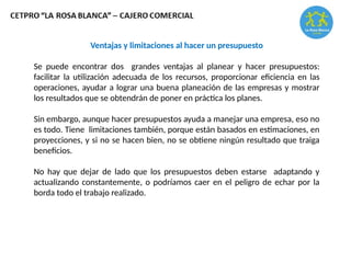 Ventajas y limitaciones al hacer un presupuesto
Se puede encontrar dos grandes ventajas al planear y hacer presupuestos:
facilitar la utilización adecuada de los recursos, proporcionar eficiencia en las
operaciones, ayudar a lograr una buena planeación de las empresas y mostrar
los resultados que se obtendrán de poner en práctica los planes.
Sin embargo, aunque hacer presupuestos ayuda a manejar una empresa, eso no
es todo. Tiene limitaciones también, porque están basados en estimaciones, en
proyecciones, y si no se hacen bien, no se obtiene ningún resultado que traiga
beneficios.
No hay que dejar de lado que los presupuestos deben estarse adaptando y
actualizando constantemente, o podríamos caer en el peligro de echar por la
borda todo el trabajo realizado.
 