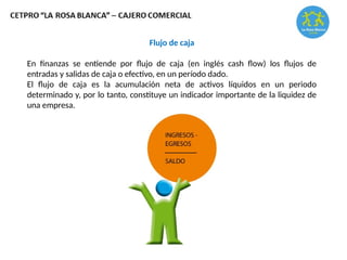 Flujo de caja
En finanzas se entiende por flujo de caja (en inglés cash flow) los flujos de
entradas y salidas de caja o efectivo, en un período dado.
El flujo de caja es la acumulación neta de activos líquidos en un periodo
determinado y, por lo tanto, constituye un indicador importante de la liquidez de
una empresa.
 