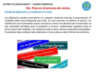 Manejo de objeciones y la resistencia a la venta
Las objeciones pueden presentarse en cualquier momento durante la presentación. El
vendedor debe estar preparado para ellas, las más comunes se refieren al precio; a la
satisfacción con el proveedor actual, renuencia a tomar una decisión por el momento, no
hay necesidad inmediata para el producto o servicio, sentimientos negativos hacia la
forma actuar del vendedor, y la insistencia sobre tratos y ofertas especiales inaceptables.
El vendedor debe anticipar tales objeciones y hacer planes sobre la forma de refutarlas.
4to. Paso en el proceso de ventas
 