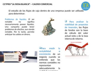 El estudio de los flujos de caja dentro de una empresa puede ser utilizado
para determinar:
Problemas de liquidez. El ser
rentable no significa
necesariamente poseer liquidez.
Una compañía puede tener
problemas de efectivo, aun siendo
rentable. Por lo tanto, permite
anticipar los saldos en dinero.
 Para analizar la
viabilidad de proyectos
de inversión, los flujos
de fondos son la base
de cálculo del valor
actual neto y de la tasa
interna de retorno.
Para medir la
rentabilidad o
crecimiento de un
negocio cuando se
entienda que las
normas contables no
representan
adecuadamente la
 