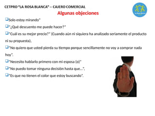 Algunas objeciones
Solo estoy mirando”
“¿Qué descuento me puede hacer?”
“Cuál es su mejor precio?” (Cuando aún ni siquiera ha analizado seriamente el producto
ni su propuesta),
“No quiero que usted pierda su tiempo porque sencillamente no voy a comprar nada
hoy”.
“Necesito hablarlo primero con mi esposa (o)”
“No puedo tomar ninguna decisión hasta que…”,
“Es que no tienen el color que estoy buscando”.
 