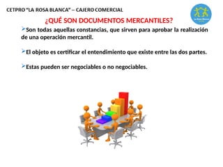 ¿QUÉ SON DOCUMENTOS MERCANTILES?
Son todas aquellas constancias, que sirven para aprobar la realización
de una operación mercantil.
El objeto es certificar el entendimiento que existe entre las dos partes.
Estas pueden ser negociables o no negociables.
 