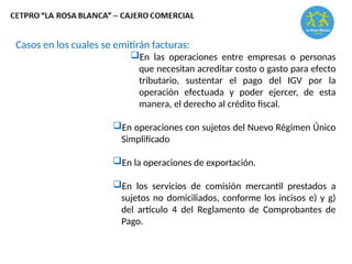 Casos en los cuales se emitirán facturas:
En las operaciones entre empresas o personas
que necesitan acreditar costo o gasto para efecto
tributario, sustentar el pago del IGV por la
operación efectuada y poder ejercer, de esta
manera, el derecho al crédito fiscal.
En operaciones con sujetos del Nuevo Régimen Único
Simplificado
En la operaciones de exportación.
En los servicios de comisión mercantil prestados a
sujetos no domiciliados, conforme los incisos e) y g)
del artículo 4 del Reglamento de Comprobantes de
Pago.
 