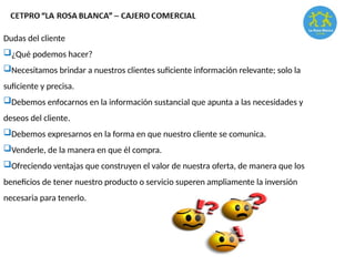 Dudas del cliente
¿Qué podemos hacer?
Necesitamos brindar a nuestros clientes suficiente información relevante; solo la
suficiente y precisa.
Debemos enfocarnos en la información sustancial que apunta a las necesidades y
deseos del cliente.
Debemos expresarnos en la forma en que nuestro cliente se comunica.
Venderle, de la manera en que él compra.
Ofreciendo ventajas que construyen el valor de nuestra oferta, de manera que los
beneficios de tener nuestro producto o servicio superen ampliamente la inversión
necesaria para tenerlo.
 