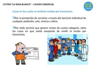 Casos en los cuales se emitirán recibos por honorarios:
Por la prestación de servicios a través del ejercicio individual de
cualquier profesión, arte, ciencia u oficio.
Por todo servicio que genere rentas de cuarta categoría, salvo
los casos en que exista excepción de emitir el recibo por
honorarios.
 