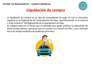 La liquidación de compra es un tipo de comprobante de pago, el cual se encuentra
regulado en el Reglamento de Comprobantes de Pago, específicamente en el numeral
1.3 del artículo 6º del Reglamento de Comprobantes de Pago.
Su utilidad radica en el hecho que es utilizado para poder justificar la adquisición de
determinados bienes a personas que no cuentan con número de RUC y cuya actividad
sea la de simple recolector de productos primarios.
Liquidación de compra
 