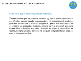 Casos en los que se emitirán liquidación de compra:
Serán emitidas por las personas naturales y jurídicas por las adquisiciones
que efectúen a personas naturales productoras y/o acopiadoras de productos
primarios derivados de la actividad agropecuaria, pesca artesanal y extracción
de madera, de productos silvestres, minería aurífera artesanal, artesanía,
desperdicios y desechos metálicos, desechos de papel y desperdicios de
caucho, siempre que estas personas no otorguen comprobantes de pago por
carecer de número de RUC.
 