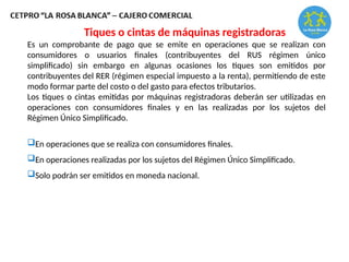 Es un comprobante de pago que se emite en operaciones que se realizan con
consumidores o usuarios finales (contribuyentes del RUS régimen único
simplificado) sin embargo en algunas ocasiones los tiques son emitidos por
contribuyentes del RER (régimen especial impuesto a la renta), permitiendo de este
modo formar parte del costo o del gasto para efectos tributarios.
Los tiques o cintas emitidas por máquinas registradoras deberán ser utilizadas en
operaciones con consumidores finales y en las realizadas por los sujetos del
Régimen Único Simplificado.
En operaciones que se realiza con consumidores finales.
En operaciones realizadas por los sujetos del Régimen Único Simplificado.
Solo podrán ser emitidos en moneda nacional.
Tiques o cintas de máquinas registradoras
 