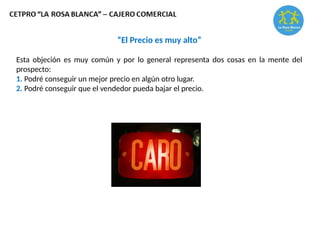 “El Precio es muy alto”
Esta objeción es muy común y por lo general representa dos cosas en la mente del
prospecto:
1. Podré conseguir un mejor precio en algún otro lugar.
2. Podré conseguir que el vendedor pueda bajar el precio.
 