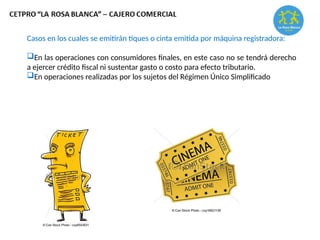 Casos en los cuales se emitirán tiques o cinta emitida por máquina registradora:
En las operaciones con consumidores finales, en este caso no se tendrá derecho
a ejercer crédito fiscal ni sustentar gasto o costo para efecto tributario.
En operaciones realizadas por los sujetos del Régimen Único Simplificado
 