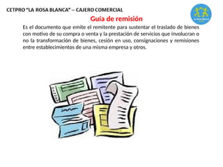 Es el documento que emite el remitente para sustentar el traslado de bienes
con motivo de su compra o venta y la prestación de servicios que involucran o
no la transformación de bienes, cesión en uso, consignaciones y remisiones
entre establecimientos de una misma empresa y otros.
Guía de remisión
 