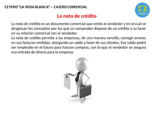 La nota de crédito es un documento comercial que emite el vendedor y en el cual se
desglosan los conceptos por los que un comprador dispone de un crédito a su favor
en su relación comercial con el vendedor.
La nota de crédito permite a las empresas, de una manera sencilla, corregir errores
en sus facturas emitidas, otorgando un saldo a favor de sus clientes. Ese saldo podrá
ser empleado en el futuro para futuras compras, con lo que el vendedor se asegura
esa entrada de dinero para la empresa.
La nota de crédito
 