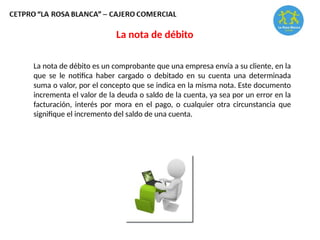 La nota de débito es un comprobante que una empresa envía a su cliente, en la
que se le notifica haber cargado o debitado en su cuenta una determinada
suma o valor, por el concepto que se indica en la misma nota. Este documento
incrementa el valor de la deuda o saldo de la cuenta, ya sea por un error en la
facturación, interés por mora en el pago, o cualquier otra circunstancia que
signifique el incremento del saldo de una cuenta.
La nota de débito
 