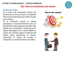 El cierre de ventas
Es el paso más importante dentro del
proceso de la venta, ya que es el objetivo
final y la remuneración que recibes es para
que lo logres.
Es el momento cuando el cliente
consciente o inconscientemente toma la
decisión de compra después de haber sido
guiado por el vendedor a través de las 4
etapas psicológicas de la venta (AIDA) las
cuales son: primero captar la atención del
cliente luego despertarle el interés,
estimularle el deseo de compra y
conducirlo a la acción de firmar el pedido.
5to. Paso en el proceso de ventas
 