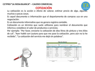 La cotización es la acción o efecto de valorar, estimar precio de algo, algunas,
muchas o pocas cosas.
Es aquel documento o información que el departamento de compras usa en una
negociación.
Es un documento informativo que no genera registro contable.
Cotización es un término que suele utilizarse para nombrar el documento que
informa y establece el valor de productos o servicios.
Por ejemplo: “Por favor, envíame la cotización de diez litros de pintura y tres kilos
de cal”, “Ayer hablé con Lautaro para que me pase la cotización, pero aún no la he
recibido”, “La cotización del servicio me dejó sin palabras”.
COTIZACIÓN
 