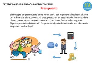 El concepto de presupuesto tiene varios usos, por lo general vinculados al área
de las finanzas y la economía. El presupuesto es, en este sentido, la cantidad de
dinero que se estima que será necesaria para hacer frente a ciertos gastos.
El presupuesto también es el cómputo anticipado del costo de una obra o de
los gastos que implicará.
Presupuesto
 
