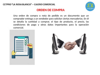 Una orden de compra o nota de pedido es un documento que un
comprador entrega a un vendedor para solicitar ciertas mercaderías. En él
se detalla la cantidad a comprar, el tipo de producto, el precio, las
condiciones de pago y otros datos importantes para la operación
comercial.
ORDEN DE COMPRA
 