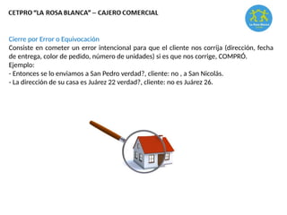 Cierre por Error o Equivocación
Consiste en cometer un error intencional para que el cliente nos corrija (dirección, fecha
de entrega, color de pedido, número de unidades) si es que nos corrige, COMPRÓ.
Ejemplo:
- Entonces se lo enviamos a San Pedro verdad?, cliente: no , a San Nicolás.
- La dirección de su casa es Juárez 22 verdad?, cliente: no es Juárez 26.
 