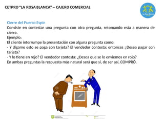 Cierre del Puerco Espín
Consiste en contestar una pregunta con otra pregunta, retomando esta a manera de
cierre.
Ejemplo:
El cliente interrumpe la presentación con alguna pregunta como:
- Y dígame esto se paga con tarjeta? El vendedor contesta: entonces ¿Desea pagar con
tarjeta?
- Y lo tiene en rojo? El vendedor contesta: ¿Desea que se lo enviemos en rojo?
En ambas preguntas la respuesta más natural será que sí, de ser así, COMPRÓ.
 