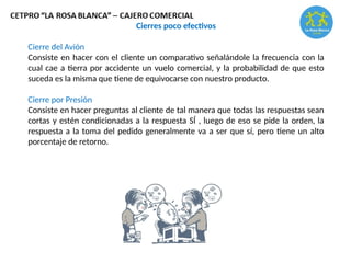 Cierres poco efectivos
Cierre del Avión
Consiste en hacer con el cliente un comparativo señalándole la frecuencia con la
cual cae a tierra por accidente un vuelo comercial, y la probabilidad de que esto
suceda es la misma que tiene de equivocarse con nuestro producto.
Cierre por Presión
Consiste en hacer preguntas al cliente de tal manera que todas las respuestas sean
cortas y estén condicionadas a la respuesta SÍ , luego de eso se pide la orden, la
respuesta a la toma del pedido generalmente va a ser que sí, pero tiene un alto
porcentaje de retorno.
 
