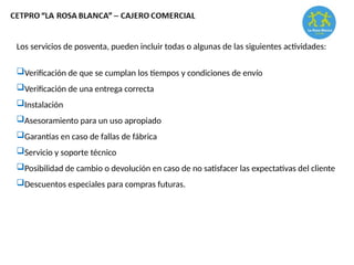 Los servicios de posventa, pueden incluir todas o algunas de las siguientes actividades:
Verificación de que se cumplan los tiempos y condiciones de envío
Verificación de una entrega correcta
Instalación
Asesoramiento para un uso apropiado
Garantías en caso de fallas de fábrica
Servicio y soporte técnico
Posibilidad de cambio o devolución en caso de no satisfacer las expectativas del cliente
Descuentos especiales para compras futuras.
 