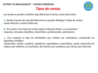 Tipos de ventas
Las ventas se pueden clasificar bajo diferentes criterios, entre ellos están:
a.- Desde el punto de vista del fabricante se pueden distinguir 2 tipos de ventas:
ventas directas y ventas indirectas.
b.- En cuanto a las clases de ventas según el tipo de cliente, se encuentran:
mayoreo, menudeo, detallista, industriales y profesionales, particulares.
c.- Con respecto al tipo de actividades que realizan los vendedores, comprende las
siguientes variables:
comerciales, misión, creativas, repetitivas, repartidores, automáticas, venta a domicilio (en
cadena, por teléfono, en reuniones, de reventa, por cambaceo, por correo, por internet).
 