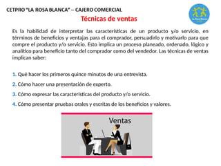 Técnicas de ventas
Es la habilidad de interpretar las características de un producto y/o servicio, en
términos de beneficios y ventajas para el comprador, persuadirlo y motivarlo para que
compre el producto y/o servicio. Esto implica un proceso planeado, ordenado, lógico y
analítico para beneficio tanto del comprador como del vendedor. Las técnicas de ventas
implican saber:
1. Qué hacer los primeros quince minutos de una entrevista.
2. Cómo hacer una presentación de experto.
3. Cómo expresar las características del producto y/o servicio.
4. Cómo presentar pruebas orales y escritas de los beneficios y valores.
 