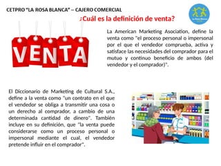 ¿Cuál es la definición de venta?
La American Marketing Asociation, define la
venta como "el proceso personal o impersonal
por el que el vendedor comprueba, activa y
satisface las necesidades del comprador para el
mutuo y continuo beneficio de ambos (del
vendedor y el comprador)".
El Diccionario de Marketing de Cultural S.A.,
define a la venta como "un contrato en el que
el vendedor se obliga a transmitir una cosa o
un derecho al comprador, a cambio de una
determinada cantidad de dinero". También
incluye en su definición, que "la venta puede
considerarse como un proceso personal o
impersonal mediante el cual, el vendedor
pretende influir en el comprador".
 