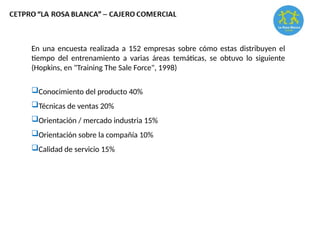 En una encuesta realizada a 152 empresas sobre cómo estas distribuyen el
tiempo del entrenamiento a varias áreas temáticas, se obtuvo lo siguiente
(Hopkins, en "Training The Sale Force", 1998)
Conocimiento del producto 40%
Técnicas de ventas 20%
Orientación / mercado industria 15%
Orientación sobre la compañía 10%
Calidad de servicio 15%
 