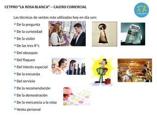 Las técnicas de ventas más utilizadas hoy en día son:
De la pregunta
De la curiosidad
De la visión
De las tres R“s
Del obsequio
Del flaqueo
Del interés especial
De la encuesta
Del servicio
De la recomendación
De la demostración
De la mercancía a la vista
Venta personal
 