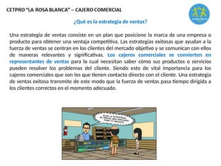 ¿Qué es la estrategia de ventas?
Una estrategia de ventas consiste en un plan que posicione la marca de una empresa o
producto para obtener una ventaja competitiva. Las estrategias exitosas que ayudan a la
fuerza de ventas se centran en los clientes del mercado objetivo y se comunican con ellos
de maneras relevantes y significativas. Los cajeros comerciales se convierten en
representantes de ventas para lo cual necesitan saber cómo sus productos o servicios
pueden resolver los problemas del cliente. Siendo esto de vital importancia para los
cajeros comerciales que son los que tienen contacto directo con el cliente. Una estrategia
de ventas exitosa transmite de este modo que la fuerza de ventas pasa tiempo dirigida a
los clientes correctos en el momento adecuado.
 