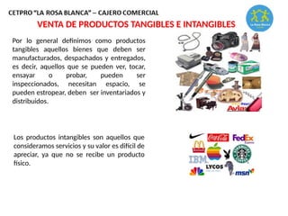 VENTA DE PRODUCTOS TANGIBLES E INTANGIBLES
Por lo general definimos como productos
tangibles aquellos bienes que deben ser
manufacturados, despachados y entregados,
es decir, aquellos que se pueden ver, tocar,
ensayar o probar, pueden ser
inspeccionados, necesitan espacio, se
pueden estropear, deben ser inventariados y
distribuidos.
Los productos intangibles son aquellos que
consideramos servicios y su valor es difícil de
apreciar, ya que no se recibe un producto
físico.
 