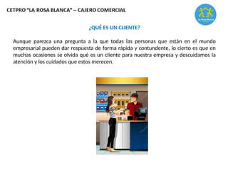 ¿QUÉ ES UN CLIENTE?
Aunque parezca una pregunta a la que todas las personas que están en el mundo
empresarial pueden dar respuesta de forma rápida y contundente, lo cierto es que en
muchas ocasiones se olvida qué es un cliente para nuestra empresa y descuidamos la
atención y los cuidados que estos merecen.
 
