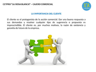 LA IMPORTANCIA DEL CLIENTE
El cliente es el protagonista de la acción comercial. Dar una buena respuesta a
sus demandas y resolver cualquier tipo de sugerencia o propuesta es
imprescindible. El cliente es, por muchos motivos, la razón de existencia y
garantía de futuro de la empresa.
 