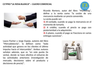 Ricardo Romero, autor del libro "Marketing",
define a la venta como "la cesión de una
mercancía mediante un precio convenido.
La venta puede ser:
1) Al contado, cuando se paga la mercancía en el
momento de tomarla.
2) A crédito, cuando el precio se paga con
posterioridad a la adquisición.
3) A plazos, cuando el pago se fracciona en varias
entregas sucesivas".
Laura Fischer y Jorge Espejo, autores del libro
"Mercadotecnia", la definen como "toda
actividad que genera en los clientes el último
impulso hacia el intercambio". Ambos autores
señalan además, que es "en este punto (la
venta), donde se hace efectivo el esfuerzo de
las actividades anteriores (investigación de
mercado, decisiones sobre el producto y
decisiones de precio)".
 