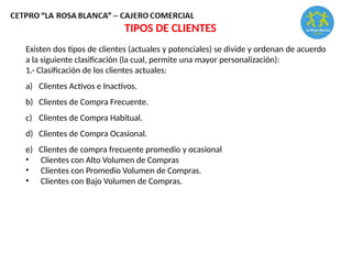 TIPOS DE CLIENTES
Existen dos tipos de clientes (actuales y potenciales) se divide y ordenan de acuerdo
a la siguiente clasificación (la cual, permite una mayor personalización):
1.- Clasificación de los clientes actuales:
a) Clientes Activos e Inactivos.
b) Clientes de Compra Frecuente.
c) Clientes de Compra Habitual.
d) Clientes de Compra Ocasional.
e) Clientes de compra frecuente promedio y ocasional
• Clientes con Alto Volumen de Compras
• Clientes con Promedio Volumen de Compras.
• Clientes con Bajo Volumen de Compras.
 
