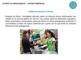 Calidad en atención al cliente
Después de haber investigado artículos sobre los diversos temas relacionados con
calidad en el servicio podría ser útil dar una mirada sobre los diferentes conceptos,
todos conectados y relacionados, pero que tienen un único protagonista: el cliente; lo
cual facilitara la labor de cajero comercial por cuanto son lo que tiene un contacto
directo con este protagonista.
 