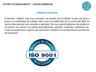 Calidad en el servicio
El término “calidad” está muy asociado a la Gestión de la Calidad, lo que nos lleva a
pensar en certificados de calidad, tales como la certificación de la norma ISO 9001 (la
norma internacional más conocida y aplicada). Por eso cuando hablamos de calidad en
el servicio, nos vienen a la mente procedimientos, planillas, requisitos, auditorías, etc.
Y esto te puede hacer suponer que para tener calidad en el servicio tienes que llenarte
de burocracia.
 