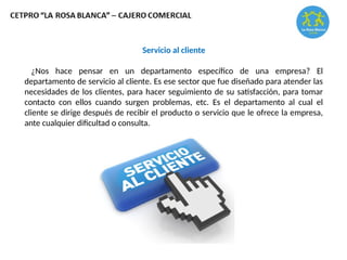 Servicio al cliente
¿Nos hace pensar en un departamento específico de una empresa? El
departamento de servicio al cliente. Es ese sector que fue diseñado para atender las
necesidades de los clientes, para hacer seguimiento de su satisfacción, para tomar
contacto con ellos cuando surgen problemas, etc. Es el departamento al cual el
cliente se dirige después de recibir el producto o servicio que le ofrece la empresa,
ante cualquier dificultad o consulta.
 