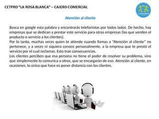 Atención al cliente
Busca en google esta palabra y encontrarás telefonistas por todos lados. De hecho, hay
empresas que se dedican a prestar este servicio para otras empresas (las que venden el
producto o servicio a los clientes).
Por lo tanto, muchas veces quien te atiende cuando llamas a “Atención al cliente” no
pertenece, y a veces ni siquiera conoce personalmente, a la empresa que te prestó el
servicio por el cual reclamas. Esto trae consecuencias.
Los clientes perciben que esa persona no tiene el poder de resolver su problema, sino
que simplemente lo comunica a otros, que se encargarán de eso. Atención al cliente, en
ocasiones, lo único que hace es poner distancia con los clientes.
 