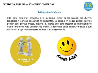 Satisfacción del cliente
Esta frase está muy asociada a la medición. Medir la satisfacción del cliente,
conocerla. Y por eso pensamos en encuestas. La trampa en la que puedes caer es
pensar que, porque mides, mejoras. Es cierto que para mejorar es imprescindible
medir. Pero no es raro que muchas encuestas terminen en el análisis de datos, y con
ellos no se haga absolutamente nada más que informarlos.
 