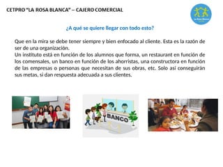 ¿A qué se quiere llegar con todo esto?
Que en la mira se debe tener siempre y bien enfocado al cliente. Esta es la razón de
ser de una organización.
Un instituto está en función de los alumnos que forma, un restaurant en función de
los comensales, un banco en función de los ahorristas, una constructora en función
de las empresas o personas que necesitan de sus obras, etc. Solo así conseguirán
sus metas, si dan respuesta adecuada a sus clientes.
 