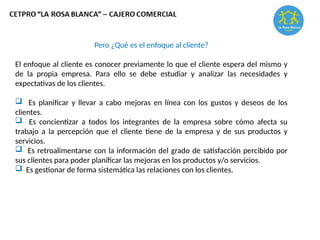 Pero ¿Qué es el enfoque al cliente?
El enfoque al cliente es conocer previamente lo que el cliente espera del mismo y
de la propia empresa. Para ello se debe estudiar y analizar las necesidades y
expectativas de los clientes.
 Es planificar y llevar a cabo mejoras en línea con los gustos y deseos de los
clientes.
 Es concientizar a todos los integrantes de la empresa sobre cómo afecta su
trabajo a la percepción que el cliente tiene de la empresa y de sus productos y
servicios.
 Es retroalimentarse con la información del grado de satisfacción percibido por
sus clientes para poder planificar las mejoras en los productos y/o servicios.
 Es gestionar de forma sistemática las relaciones con los clientes.
 