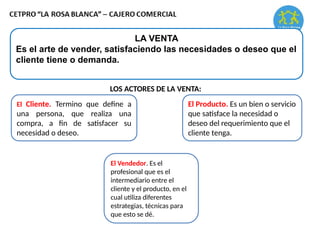 LA VENTA
Es el arte de vender, satisfaciendo las necesidades o deseo que el
cliente tiene o demanda.
LOS ACTORES DE LA VENTA:
El Cliente. Termino que define a
una persona, que realiza una
compra, a fin de satisfacer su
necesidad o deseo.
El Producto. Es un bien o servicio
que satisface la necesidad o
deseo del requerimiento que el
cliente tenga.
El Vendedor. Es el
profesional que es el
intermediario entre el
cliente y el producto, en el
cual utiliza diferentes
estrategias, técnicas para
que esto se dé.
 