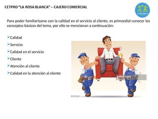 Para poder familiarizarse con la calidad en el servicio al cliente, es primordial conocer los
conceptos básicos del tema, por ello se mencionan a continuación:
Calidad
Servicio
Calidad en el servicio
Cliente
Atención al cliente
Calidad en la atención al cliente
 