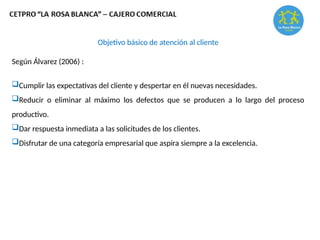 Objetivo básico de atención al cliente
Según Álvarez (2006) :
Cumplir las expectativas del cliente y despertar en él nuevas necesidades.
Reducir o eliminar al máximo los defectos que se producen a lo largo del proceso
productivo.
Dar respuesta inmediata a las solicitudes de los clientes.
Disfrutar de una categoría empresarial que aspira siempre a la excelencia.
 